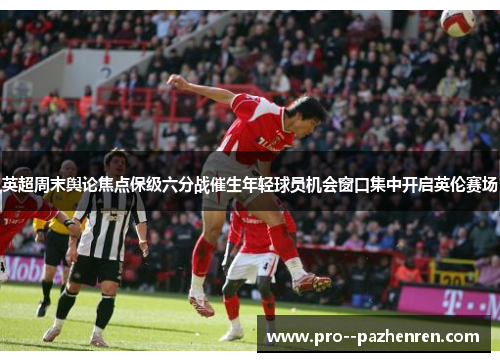 英超周末舆论焦点保级六分战催生年轻球员机会窗口集中开启英伦赛场 英超周末舆论焦点保级六分战催生年轻球员机会窗口集中开启英伦赛场