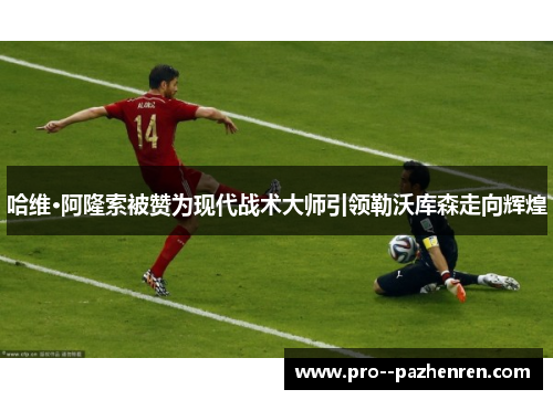 哈维·阿隆索被赞为现代战术大师引领勒沃库森走向辉煌 哈维·阿隆索被赞为现代战术大师引领勒沃库森走向辉煌