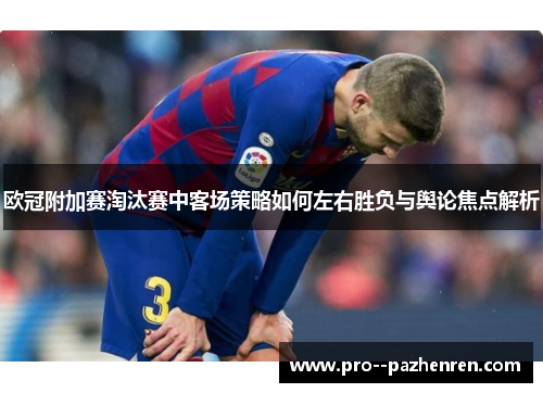 欧冠附加赛淘汰赛中客场策略如何左右胜负与舆论焦点解析