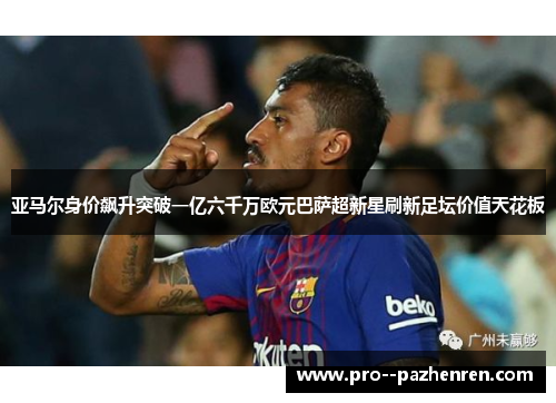 亚马尔身价飙升突破一亿六千万欧元巴萨超新星刷新足坛价值天花板 亚马尔身价飙升突破一亿六千万欧元巴萨超新星刷新足坛价值天花板
