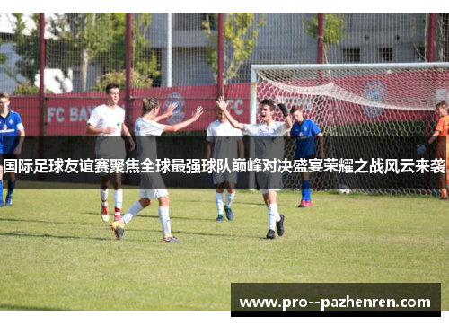 国际足球友谊赛聚焦全球最强球队巅峰对决盛宴荣耀之战风云来袭 国际足球友谊赛聚焦全球最强球队巅峰对决盛宴荣耀之战风云来袭
