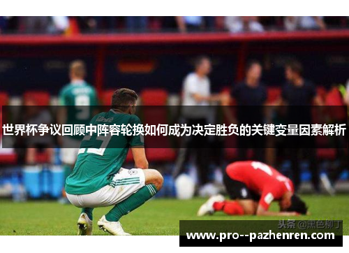 世界杯争议回顾中阵容轮换如何成为决定胜负的关键变量因素解析